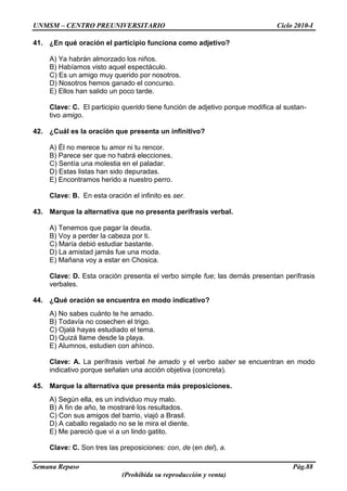 UNMSM – CENTRO PREUNIVERSITARIO Ciclo 2010-I
Semana Repaso Pág.88
(Prohibida su reproducción y venta)
41. ¿En qué oración el participio funciona como adjetivo?
A) Ya habrán almorzado los niños.
B) Habíamos visto aquel espectáculo.
C) Es un amigo muy querido por nosotros.
D) Nosotros hemos ganado el concurso.
E) Ellos han salido un poco tarde.
Clave: C. El participio querido tiene función de adjetivo porque modifica al sustan-
tivo amigo.
42. ¿Cuál es la oración que presenta un infinitivo?
A) Él no merece tu amor ni tu rencor.
B) Parece ser que no habrá elecciones.
C) Sentía una molestia en el paladar.
D) Estas listas han sido depuradas.
E) Encontramos herido a nuestro perro.
Clave: B. En esta oración el infinito es ser.
43. Marque la alternativa que no presenta perífrasis verbal.
A) Tenemos que pagar la deuda.
B) Voy a perder la cabeza por ti.
C) María debió estudiar bastante.
D) La amistad jamás fue una moda.
E) Mañana voy a estar en Chosica.
Clave: D. Esta oración presenta el verbo simple fue; las demás presentan perífrasis
verbales.
44. ¿Qué oración se encuentra en modo indicativo?
A) No sabes cuánto te he amado.
B) Todavía no cosechen el trigo.
C) Ojalá hayas estudiado el tema.
D) Quizá llame desde la playa.
E) Alumnos, estudien con ahínco.
Clave: A. La perífrasis verbal he amado y el verbo saber se encuentran en modo
indicativo porque señalan una acción objetiva (concreta).
45. Marque la alternativa que presenta más preposiciones.
A) Según ella, es un individuo muy malo.
B) A fin de año, te mostraré los resultados.
C) Con sus amigos del barrio, viajó a Brasil.
D) A caballo regalado no se le mira el diente.
E) Me pareció que vi a un lindo gatito.
Clave: C. Son tres las preposiciones: con, de (en del), a.
 
