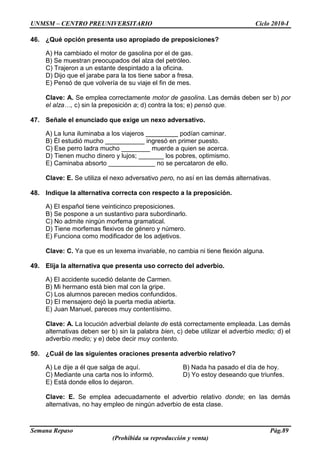 UNMSM – CENTRO PREUNIVERSITARIO Ciclo 2010-I
Semana Repaso Pág.89
(Prohibida su reproducción y venta)
46. ¿Qué opción presenta uso apropiado de preposiciones?
A) Ha cambiado el motor de gasolina por el de gas.
B) Se muestran preocupados del alza del petróleo.
C) Trajeron a un estante despintado a la oficina.
D) Dijo que el jarabe para la tos tiene sabor a fresa.
E) Pensó de que volvería de su viaje el fin de mes.
Clave: A. Se emplea correctamente motor de gasolina. Las demás deben ser b) por
el alza…, c) sin la preposición a; d) contra la tos; e) pensó que.
47. Señale el enunciado que exige un nexo adversativo.
A) La luna iluminaba a los viajeros _________ podían caminar.
B) Él estudió mucho ___________ ingresó en primer puesto.
C) Ese perro ladra mucho ________ muerde a quien se acerca.
D) Tienen mucho dinero y lujos; _______ los pobres, optimismo.
E) Caminaba absorto _____________ no se percataron de ello.
Clave: E. Se utiliza el nexo adversativo pero, no así en las demás alternativas.
48. Indique la alternativa correcta con respecto a la preposición.
A) El español tiene veinticinco preposiciones.
B) Se pospone a un sustantivo para subordinarlo.
C) No admite ningún morfema gramatical.
D) Tiene morfemas flexivos de género y número.
E) Funciona como modificador de los adjetivos.
Clave: C. Ya que es un lexema invariable, no cambia ni tiene flexión alguna.
49. Elija la alternativa que presenta uso correcto del adverbio.
A) El accidente sucedió delante de Carmen.
B) Mi hermano está bien mal con la gripe.
C) Los alumnos parecen medios confundidos.
D) El mensajero dejó la puerta media abierta.
E) Juan Manuel, pareces muy contentísimo.
Clave: A. La locución adverbial delante de está correctamente empleada. Las demás
alternativas deben ser b) sin la palabra bien, c) debe utilizar el adverbio medio; d) el
adverbio medio; y e) debe decir muy contento.
50. ¿Cuál de las siguientes oraciones presenta adverbio relativo?
A) Le dije a él que salga de aquí. B) Nada ha pasado el día de hoy.
C) Mediante una carta nos lo informó. D) Yo estoy deseando que triunfes.
E) Está donde ellos lo dejaron.
Clave: E. Se emplea adecuadamente el adverbio relativo donde; en las demás
alternativas, no hay empleo de ningún adverbio de esta clase.
 