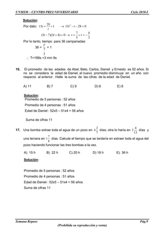 UNMSM – CENTRO PREUNIVERSITARIO Ciclo 2010-I
Semana Repaso Pág.9
(Prohibida su reproducción y venta)
Solución:
Por dato:
28
15 1t
t
2
15 28 0t t
(5 7)(3 4) 0t t
7 4
5 3
t t
Por lo tanto, tiempo para 36 campanadas:
36 =
7
5
T
+ 1
T=189s =3 min 9s
16. El promedio de las edades de Abel, Beto, Carlos, Daniel y Ernesto es 52 años. Si
no se considera la edad de Daniel, el nuevo promedio disminuye en un año con
respecto al anterior . Halle la suma de las cifras de la edad de Daniel.
A) 11 B) 7 C) 9 D) 6 E) 8
Solución:
Promedio de 5 personas : 52 años
Promedio de 4 personas : 51 años
Edad de Daniel : 52x5 – 51x4 = 56 años
Suma de cifras 11
17. Una bomba extrae toda el agua de un pozo en
2
4
7
días; otra lo haría en
4
2
13
días y
una tercera en
7
1
8
días. Calcule el tiempo que se tardaría en extraer toda el agua del
pozo haciendo funcionar las tres bombas a la vez.
A) 15 h B) 22 h C) 20 h D) 18 h E) 36 h
Solución:
Promedio de 5 personas : 52 años
Promedio de 4 personas : 51 años
Edad de Daniel : 52x5 – 51x4 = 56 años
Suma de cifras 11
 