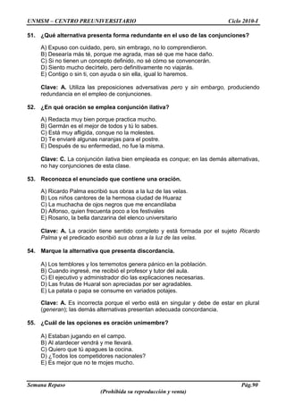UNMSM – CENTRO PREUNIVERSITARIO Ciclo 2010-I
Semana Repaso Pág.90
(Prohibida su reproducción y venta)
51. ¿Qué alternativa presenta forma redundante en el uso de las conjunciones?
A) Expuso con cuidado, pero, sin embrago, no lo comprendieron.
B) Desearía más té, porque me agrada, mas sé que me hace daño.
C) Si no tienen un concepto definido, no sé cómo se convencerán.
D) Siento mucho decírtelo, pero definitivamente no viajarás.
E) Contigo o sin ti, con ayuda o sin ella, igual lo haremos.
Clave: A. Utiliza las preposiciones adversativas pero y sin embargo, produciendo
redundancia en el empleo de conjunciones.
52. ¿En qué oración se emplea conjunción ilativa?
A) Redacta muy bien porque practica mucho.
B) Germán es el mejor de todos y tú lo sabes.
C) Está muy afligida, conque no la molestes.
D) Te enviaré algunas naranjas para el postre.
E) Después de su enfermedad, no fue la misma.
Clave: C. La conjunción ilativa bien empleada es conque; en las demás alternativas,
no hay conjunciones de esta clase.
53. Reconozca el enunciado que contiene una oración.
A) Ricardo Palma escribió sus obras a la luz de las velas.
B) Los niños cantores de la hermosa ciudad de Huaraz
C) La muchacha de ojos negros que me encandilaba
D) Alfonso, quien frecuenta poco a los festivales
E) Rosario, la bella danzarina del elenco universitario
Clave: A. La oración tiene sentido completo y está formada por el sujeto Ricardo
Palma y el predicado escribió sus obras a la luz de las velas.
54. Marque la alternativa que presenta discordancia.
A) Los temblores y los terremotos genera pánico en la población.
B) Cuando ingresé, me recibió el profesor y tutor del aula.
C) El ejecutivo y administrador dio las explicaciones necesarias.
D) Las frutas de Huaral son apreciadas por ser agradables.
E) La patata o papa se consume en variados potajes.
Clave: A. Es incorrecta porque el verbo está en singular y debe de estar en plural
(generan); las demás alternativas presentan adecuada concordancia.
55. ¿Cuál de las opciones es oración unimembre?
A) Estaban jugando en el campo.
B) Al atardecer vendrá y me llevará.
C) Quiero que tú apagues la cocina.
D) ¿Todos los competidores nacionales?
E) Es mejor que no te mojes mucho.
 