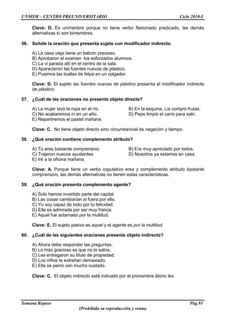 UNMSM – CENTRO PREUNIVERSITARIO Ciclo 2010-I
Semana Repaso Pág.91
(Prohibida su reproducción y venta)
Clave: D. Es unimenbre porque no tiene verbo flexionado predicado, las demás
alternativas sí son bimembres.
56. Señale la oración que presenta sujeto con modificador indirecto.
A) La casa vieja tiene un balcón precioso.
B) Aprobaron el examen los esforzados alumnos.
C) La vi parada allí en el centro de la sala.
D) Aparecieron las fuentes nuevas de plástico.
E) Pusimos las toallas de felpa en un colgador.
Clave: D. El sujeto las fuentes nuevas de plástico presenta el modificador indirecto
de plástico.
57. ¿Cuál de las oraciones no presenta objeto directo?
A) La mujer lavó la ropa en el río. B) En la esquina, Lis compró frutas.
C) No acabaremos ni en un año. D) Pepe limpió el carro para salir.
E) Repartiremos el pastel mañana.
Clave: C. No tiene objeto directo sino circunstancial de negación y tiempo.
58. ¿Qué oración contiene complemento atributo?
A) Tú eres bastante comprensivo. B) Era muy apreciado por todos.
C) Trajeron nuevos ayudantes. D) Nosotros ya estamos en casa.
E) Iré a la oficina mañana.
Clave: A. Porque tiene un verbo copulativo eres y complemento atributo bastante
comprensivo, las demás alternativas no tienen estas características.
59. ¿Qué oración presenta complemento agente?
A) Solo hemos invertido parte del capital.
B) Las cosas cambiarían si fuera por ella.
C) Yo soy capaz de todo por tu felicidad.
D) Ella es admirada por ser muy franca.
E) Aquel fue aclamado por la multitud.
Clave: E. El sujeto pasivo es aquel y el agente es por la multitud.
60. ¿Cuál de las siguientes oraciones presenta objeto indirecto?
A) Ahora debe responder las preguntas.
B) Lo más gracioso es que no lo sabía.
C) Les entregaron su título de propiedad.
D) Los niños te extrañan demasiado.
E) Ella se peinó con mucho cuidado.
Clave: C. El objeto indirecto está indicado por el pronombre átono les.
 