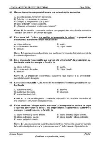 UNMSM – CENTRO PREUNIVERSITARIO Ciclo 2010-I
Semana Repaso Pág.92
(Prohibida su reproducción y venta)
61. Marque la oración compuesta formada por subordinación sustantiva.
A) Cuando regrese, firmaré mi asistencia.
B) Estudiar con ahínco es importante.
C) Compró la refrigeradora que quería.
D) Salió al balcón y vio el accidente.
E) ¿Quieres un helado o prefieres un refresco?
Clave: B. La oración compuesta contiene una proposición subordinada sustantiva
“estudiar con ahínco” en función de sujeto.
62. En el enunciado "quiero que evalúes mi propuesta de trabajo", la proposición
subordinada sustantiva cumple la función de
A) objeto indirecto. B) sujeto.
C) complemento de verbo. D) objeto directo.
E) atributo.
Clave: D. La proposición subordinada que evalúes mi propuesta de trabajo cumple la
función de objeto directo.
63. En el enunciado "es probable que ingrese a la universidad", la proposición su-
bordinada sustantiva cumple la función de
A) objeto indirecto. B) sujeto.
C) complemento de verbo. D) objeto directo.
E) atributo.
Clave: B. La proposición subordinada sustantiva “que ingrese a la universidad”
cumple la función de sujeto.
64. La oración compuesta "Luis, no sé si me entiendes" contiene proposición su-
bordinada
A) sustantiva de OD. B) adjetiva.
C) sustantiva de sujeto. D) adverbial.
E) sustantiva de atributo.
Clave: A. La oración compuesta contiene la proposición subordinada sustantiva “si
me entiendes” en función de objeto directo.
65. En las oraciones “dile por qué lo acusaron” y “entregaron los recibos de pago
a quienes cancelaron la cuota”, las proposiciones subordinadas sustantivas
cumplen, respectivamente, la función de
A) objeto indirecto y objeto directo. B) objeto directo y objeto directo.
C) objeto indirecto y sujeto. D) objeto directo y objeto indirecto.
E) sujeto y objeto indirecto.
Clave: D. Las proposiciones subordinadas sustantivas “por qué lo acusaron” cumple
la función de objeto directo y “a quienes cancelaron”, la función de objeto indirecto.
 