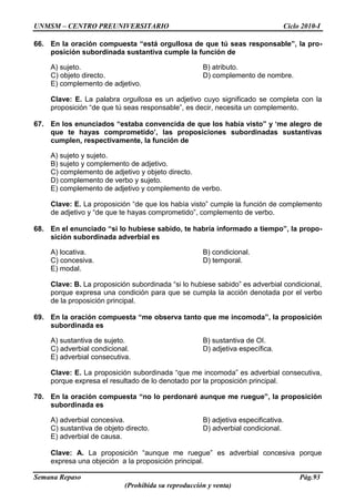 UNMSM – CENTRO PREUNIVERSITARIO Ciclo 2010-I
Semana Repaso Pág.93
(Prohibida su reproducción y venta)
66. En la oración compuesta “está orgullosa de que tú seas responsable”, la pro-
posición subordinada sustantiva cumple la función de
A) sujeto. B) atributo.
C) objeto directo. D) complemento de nombre.
E) complemento de adjetivo.
Clave: E. La palabra orgullosa es un adjetivo cuyo significado se completa con la
proposición “de que tú seas responsable”, es decir, necesita un complemento.
67. En los enunciados “estaba convencida de que los había visto” y „me alegro de
que te hayas comprometido‟, las proposiciones subordinadas sustantivas
cumplen, respectivamente, la función de
A) sujeto y sujeto.
B) sujeto y complemento de adjetivo.
C) complemento de adjetivo y objeto directo.
D) complemento de verbo y sujeto.
E) complemento de adjetivo y complemento de verbo.
Clave: E. La proposición “de que los había visto” cumple la función de complemento
de adjetivo y “de que te hayas comprometido”, complemento de verbo.
68. En el enunciado “si lo hubiese sabido, te habría informado a tiempo”, la propo-
sición subordinada adverbial es
A) locativa. B) condicional.
C) concesiva. D) temporal.
E) modal.
Clave: B. La proposición subordinada “si lo hubiese sabido” es adverbial condicional,
porque expresa una condición para que se cumpla la acción denotada por el verbo
de la proposición principal.
69. En la oración compuesta “me observa tanto que me incomoda”, la proposición
subordinada es
A) sustantiva de sujeto. B) sustantiva de OI.
C) adverbial condicional. D) adjetiva específica.
E) adverbial consecutiva.
Clave: E. La proposición subordinada “que me incomoda” es adverbial consecutiva,
porque expresa el resultado de lo denotado por la proposición principal.
70. En la oración compuesta “no lo perdonaré aunque me ruegue”, la proposición
subordinada es
A) adverbial concesiva. B) adjetiva especificativa.
C) sustantiva de objeto directo. D) adverbial condicional.
E) adverbial de causa.
Clave: A. La proposición “aunque me ruegue” es adverbial concesiva porque
expresa una objeción a la proposición principal.
 