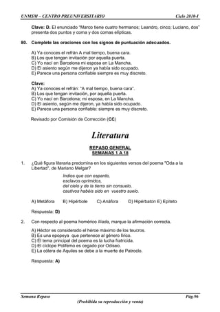 UNMSM – CENTRO PREUNIVERSITARIO Ciclo 2010-I
Semana Repaso Pág.96
(Prohibida su reproducción y venta)
Clave: D. El enunciado “Marco tiene cuatro hermanos; Leandro, cinco; Luciano, dos”
presenta dos puntos y coma y dos comas elípticas.
80. Complete las oraciones con los signos de puntuación adecuados.
A) Ya conoces el refrán A mal tiempo, buena cara.
B) Los que tengan invitación por aquella puerta.
C) Yo nací en Barcelona mi esposa en La Mancha.
D) El asiento según me dijeron ya había sido ocupado.
E) Parece una persona confiable siempre es muy discreto.
Clave:
A) Ya conoces el refrán: “A mal tiempo, buena cara”.
B) Los que tengan invitación, por aquella puerta.
C) Yo nací en Barcelona; mi esposa, en La Mancha.
D) El asiento, según me dijeron, ya había sido ocupado.
E) Parece una persona confiable: siempre es muy discreto.
Revisado por Comisión de Corrección (CC)
Literatura
REPASO GENERAL
SEMANAS 1 A 18
1. ¿Qué figura literaria predomina en los siguientes versos del poema "Oda a la
Libertad", de Mariano Melgar?
Indios que con espanto,
esclavos oprimidos,
del cielo y de la tierra sin consuelo,
cautivos habéis sido en vuestro suelo.
A) Metáfora B) Hipérbole C) Anáfora D) Hipérbaton E) Epíteto
Respuesta: D)
2. Con respecto al poema homérico Ilíada, marque la afirmación correcta.
A) Héctor es considerado el héroe máximo de los teucros.
B) Es una epopeya que pertenece al género lírico.
C) El tema principal del poema es la lucha fratricida.
D) El cíclope Polifemo es cegado por Odiseo.
E) La cólera de Aquiles se debe a la muerte de Patroclo.
Respuesta: A)
 