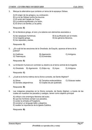 UNMSM – CENTRO PREUNIVERSITARIO Ciclo 2010-I
Semana Repaso Pág.97
(Prohibida su reproducción y venta)
3. Marque la alternativa que contiene un tema de la epopeya Odisea.
A) El origen de los griegos y su civilización.
B) La ira de Odiseo contra los teucros.
C) El ardid del Caballo de Troya.
D) La justicia equilibrada y la razón.
E) El amor a la familia y a la patria.
Respuesta: E)
4. En la literatura griega, el coro y la catarsis son elementos asociados a
A) las epopeyas homéricas. B) la purificación por el miedo.
C) la tragedia griega. D) los géneros literarios.
E) los rapsodas y aedas.
Respuesta: C)
5. ¿En cuál de las secciones de la Orestiada, de Esquilo, aparece el tema de la
justicia?
A) Coéforas. B) Agamenón. C) Antígona.
D) Telemaquia. E) Euménides.
Respuesta: E)
6. La limitación humana en controlar su destino es el tema central de la tragedia
A) Orestiada. B) Agamenón. C) Edipo rey. D) Ayax. E) Antígona.
Respuesta: C)
7. ¿Cuál es la forma métrica de la Divina comedia, de Dante Alighieri?
A) Silvas B) Tercetos endecasílabos C) Octavas reales
D) Sonetos alejandrinos E) Coplas de pie quebrado
Respuesta: B)
8. Las imágenes presentes en la Divina comedia, de Dante Alighieri, a través de las
cuales se muestran los pecados y castigos, tienen como objetivo principal
A) criticar a los enemigos literarios del autor.
B) que los hombres corrijan sus pecados.
C) evitar la entrada al Purgatorio.
D) construir un lenguaje bello y alegórico.
E) exaltar la importancia de la Iglesia Católica.
Respuesta: B)
 