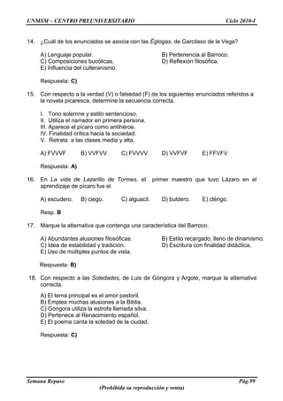 UNMSM – CENTRO PREUNIVERSITARIO Ciclo 2010-I
Semana Repaso Pág.99
(Prohibida su reproducción y venta)
14. ¿Cuál de los enunciados se asocia con las Églogas, de Garcilaso de la Vega?
A) Lenguaje popular. B) Pertenencia al Barroco.
C) Composiciones bucólicas. D) Reflexión filosófica.
E) Influencia del culteranismo.
Respuesta: C)
15. Con respecto a la verdad (V) o falsedad (F) de los siguientes enunciados referidos a
la novela picaresca, determine la secuencia correcta.
I. Tono solemne y estilo sentencioso.
II. Utiliza el narrador en primera persona.
III. Aparece el pícaro como antihéroe.
IV. Finalidad crítica hacia la sociedad.
V. Retrata a las clases media y alta.
A) FVVVF B) VVFVV C) FVVVV D) VVFVF E) FFVFV
Respuesta: A)
16. En La vida de Lazarillo de Tormes, el primer maestro que tuvo Lázaro en el
aprendizaje de pícaro fue el
A) escudero. B) ciego. C) alguacil. D) buldero. E) clérigo.
Resp. B
17. Marque la alternativa que contenga una característica del Barroco.
A) Abundantes alusiones filosóficas. B) Estilo recargado, lleno de dinamismo.
C) Idea de estabilidad y tradición. D) Escritura con finalidad didáctica.
E) Uso de múltiples puntos de vista.
Respuesta: B)
18. Con respecto a las Soledades, de Luis de Góngora y Argote, marque la alternativa
correcta.
A) El tema principal es el amor pastoril.
B) Emplea muchas alusiones a la Biblia.
C) Góngora utiliza la estrofa llamada silva.
D) Pertenece al Renacimiento español.
E) El poema canta la soledad de la ciudad.
Respuesta: C)
 