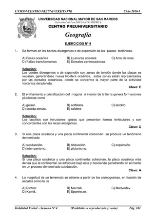 UNMSM-CENTRO PREUNIVERSITARIO Ciclo 2010-I
UNIVERSIDAD NACIONAL MAYOR DE SAN MARCOS
Habilidad Verbal – Semana Nº 4 (Prohibida su reproducción y venta) Pág. 101
Universidad del Perú, DECANA DE AMÉRICA
CENTRO PREUNIVERSITARIO
Geografía
EJERCICIOS Nº 4
1. Se forman en los bordes divergentes o de expansión de las placas tectónicas.
A) Fosas oceánica B) LLanuras abisales C) Arco de islas
D) Fallas transformantes E) Dorsales centroceánicas
Solución:
Los bordes divergentes o de expansión son zonas de tensión donde las placas se
separan, generándose nueva litosfera oceánica, estas zonas están representadas
por las dorsales oceánicas, donde se concentra la mayor parte de la actividad
volcánica del planeta.
Clave: E
2. El enfriamiento y cristalización del magma al interior de la tierra genera formaciones
plutónicas como
A) geiser. B) solfatara. C) lacolito.
D) colada ceniza. E) caldera
Solución:
Los lacolitos son intrusiones ígneas que presentan formas lenticulares y son
concordantes con las rocas encajantes.
Clave: C
3. Si una placa oceánica y una placa continental colisionan se produce un fenómeno
denominado
A) subducción. B) obducción. C) expansión.
D) intemperismo. E) plutonismo.
Solución:
Si una placa oceánica y una placa continental colisionan, la placa oceánica más
densa que la continental, se introduce bajo esta y desciende penetrando en el manto
en un proceso denominado subducción.
Clave: A
4. La magnitud de un terremoto se obtiene a partir de los sismogramas, en función de
escalas como la de
A) Richter. B) Mercalli. C) Medvedev.
D) Karnik. E) Sponheuer.
 