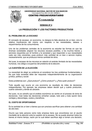 UNMSM-CENTRO PREUNIVERSITARIO Ciclo 2010-I
UNIVERSIDAD NACIONAL MAYOR DE SAN MARCOS
Universidad del Perú, DECANA DE AMÉRICA
CENTRO PREUNIVERSITARIO
Economía
SEMANA Nº 4
LA PRODUCCIÓN Y LOS FACTORES PRODUCTIVOS
EL PROBLEMA DE LA ESCASEZ
El concepto de escasez, en economía, no designa la falta absoluta de un bien, sino la
relativa insuficiencia del mismo con respecto a las necesidades, deseos o
requerimientos de los consumidores.
Uno de los problemas centrales de la economía es estudiar las formas en que las
diversas sociedades asignan los recursos escasos posibles, a los muchos bienes y
servicios requeridos por el hombre y la sociedad y que responden a sus necesidades
cada vez más crecientes; pues producir más cantidad de un bien o servicio implica,
necesariamente, que se produzca menos cantidad de otros.
Así pues, la escasez de los recursos en relación al carácter ilimitado de las necesidades
humanas, nos obliga a ocuparnos del problema de la elección.
LA CUESTIÓN DE LA ELECCIÓN
La necesidad de elegir se evidencia al considerar los tres problemas fundamentales a
los que toda sociedad debe dar respuesta independientemente de su organización
jurídica, política y social.
Estos problemas son: ¿Qué producir? ¿Cómo producir? y ¿Para quién producir?
Todo aquello que ocurre en una economía es resultado de miles de decisiones
independientes. Por ejemplo: las empresas deben decidir qué y cuánto producirán,
cuánto cobrarán y dónde se ubicarán.
Así pues, no es extraño que el análisis económico se centre en el proceso de toma de
decisiones. Casi todas las decisiones entrañan canjes, todo acto y toda opción tiene
ventajas y desventajas, costos y beneficios.
EL COSTO DE OPORTUNIDAD
Es la cantidad de un bien o bienes que son precisos sacrificar para obtener una cantidad
de otro bien.
Ocurre que toda persona como toda empresa tiene que encontrarse con el asunto
inevitable de la elección ante la cuestión de la escasez. No se puede alcanzar todos los
bienes al mismo tiempo, razón por la cual deben sacrificar algo si toman una decisión;
Habilidad Verbal – Semana Nº 4 (Prohibida su reproducción y venta) Pág. 104
 