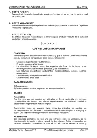UNMSM-CENTRO PREUNIVERSITARIO Ciclo 2010-I
1. COSTO FIJO (CF)
Son costos independientes del volumen de producción. No varían cuando varía el nivel
de producción.
2. COSTO VARIABLE (CV)
Son los desembolsos que dependen del nivel de producción de la empresa. Dependen
de cuanto se produzca.
3. COSTO TOTAL (CT)
Es el total de gastos realizados por la empresa para producir y resulta de la suma del
costo fijo y el costo variable.
CT= CF + CV
LOS RECURSOS NATURALES
CONCEPTO
Elementos que se encuentran en la naturaleza y que el hombre utiliza directamente
para su consumo o para producir otros bienes, tales como:
• Las aguas superficiales y subterráneas.
• El suelo, subsuelo y las tierras.
• La diversidad biológica: como las especies de flora, de la fauna y de
microorganismos; los recursos genéticos, y los ecosistemas.
• Los recursos energéticos: carburantes, hidroenergéticos, eólicos, solares,
geotérmicos.
• La atmósfera y el espectro radioeléctrico.
• Los minerales, entre otros
CARACTERÍSTICAS
1) Son escasos.
2) Se les puede combinar, según su escasez o abundancia.
CLASES
Renovables
Son los recursos que pueden ser utilizados en forma sostenida por periodos
considerables de tiempo, sin afectar negativamente su cantidad, calidad o
capacidad de regeneración natural original.
Comprenden todos los recursos vivos, como los animales, las plantas, los
microorganismos, etc. También comprende recursos como el agua, la energía y el
suelo. Una vez consumidos pueden ser renovados o repuestos.
No renovables
Son recursos agotables, ya que una vez extraídos para su utilización, se va
disminuyendo la fuente o stock natural de los mismos. Estos comprenden los
recursos minerales, como el oro, la plata, el zinc, etc, que se extraen de minas, y
Habilidad Verbal – Semana Nº 4 (Prohibida su reproducción y venta) Pág. 107
 