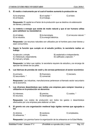 UNMSM-CENTRO PREUNIVERSITARIO Ciclo 2010-I
Habilidad Verbal – Semana Nº 4 (Prohibida su reproducción y venta) Pág. 112
5. El medio o instrumento por el cual el hombre aumenta la producción es
A) la empresa. B) el capital. * C) el bien.
D) el Estado. E) el trabajo.
Respuesta: El capital es el factor de la producción que se destina a la elaboración
de bienes y servicios.
6. La materia o energía que existe de modo natural y que el ser humano utiliza
para satisfacer su necesidad es
A) el trabajo. B) la tecnología. C) el recurso natural. *
D) la industria. E) la energía eléctrica.
Respuesta: Los recursos naturales son utilizados por el hombre para crear bienes y
sean consumidos.
7. Según la función que cumple en el estudio jurídico, la secretaria realiza un
trabajo
A) ejecutor y simple. B) asalariado e independiente.
C) intelectual y dependiente. D) calificado y ejecutor. *
E) manual y simple.
Respuesta: La labor que realiza, la secretaria requiere de estudios y se encarga de
ejecutar las tareas de sus jefes.
8. Las fabricas de prendas de vestir y de cerveza pertenecen al sector económico
A) primario. B) financiero. C) terciario.
D) secundario. * E) comercial.
Respuesta: Las industrias, manufactureras pertenecen al llamado sector secundario
de la economía.
7. Los diversos desembolsos que realiza una empresa para comprar insumos y
utilizarlos en la producción se denomina
A) intereses. B) precios. C) costos. *
D) recursos. E) devengados.
Respuesta: Los costos de producción son todos los gastos o desembolsos
efectuados por una empresa para elaborar un bien.
8. El gremio era una organización medieval bajo rígidas normas que agrupaba a
los
A) obreros. B) esclavos C) empleados.
D) artesanos. * E) siervo.
Respuesta: Los gremios fueron la organización de los artesanos en la Edad Media.
 