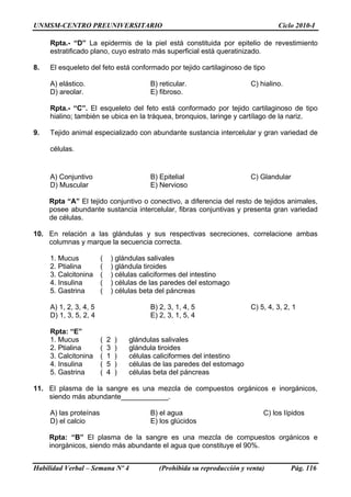 UNMSM-CENTRO PREUNIVERSITARIO Ciclo 2010-I
Habilidad Verbal – Semana Nº 4 (Prohibida su reproducción y venta) Pág. 116
Rpta.- “D” La epidermis de la piel está constituida por epitelio de revestimiento
estratificado plano, cuyo estrato más superficial está queratinizado.
8. El esqueleto del feto está conformado por tejido cartilaginoso de tipo
A) elástico. B) reticular. C) hialino.
D) areolar. E) fibroso.
Rpta.- “C”. El esqueleto del feto está conformado por tejido cartilaginoso de tipo
hialino; también se ubica en la tráquea, bronquios, laringe y cartílago de la nariz.
9. Tejido animal especializado con abundante sustancia intercelular y gran variedad de
células.
A) Conjuntivo B) Epitelial C) Glandular
D) Muscular E) Nervioso
Rpta “A” El tejido conjuntivo o conectivo, a diferencia del resto de tejidos animales,
posee abundante sustancia intercelular, fibras conjuntivas y presenta gran variedad
de células.
10. En relación a las glándulas y sus respectivas secreciones, correlacione ambas
columnas y marque la secuencia correcta.
1. Mucus ( ) glándulas salivales
2. Ptialina ( ) glándula tiroides
3. Calcitonina ( ) células caliciformes del intestino
4. Insulina ( ) células de las paredes del estomago
5. Gastrina ( ) células beta del páncreas
A) 1, 2, 3, 4, 5 B) 2, 3, 1, 4, 5 C) 5, 4, 3, 2, 1
D) 1, 3, 5, 2, 4 E) 2, 3, 1, 5, 4
Rpta: “E”
1. Mucus ( 2 ) glándulas salivales
2. Ptialina ( 3 ) glándula tiroides
3. Calcitonina ( 1 ) células caliciformes del intestino
4. Insulina ( 5 ) células de las paredes del estomago
5. Gastrina ( 4 ) células beta del páncreas
11. El plasma de la sangre es una mezcla de compuestos orgánicos e inorgánicos,
siendo más abundante____________.
A) las proteínas B) el agua C) los lípidos
D) el calcio E) los glúcidos
Rpta: “B” El plasma de la sangre es una mezcla de compuestos orgánicos e
inorgánicos, siendo más abundante el agua que constituye el 90%.
 