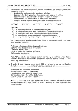 UNMSM-CENTRO PREUNIVERSITARIO Ciclo 2010-I
Habilidad Verbal – Semana Nº 4 (Prohibida su reproducción y venta) Pág. 117
12. En relación a las células sanguíneas, indique verdadero (V) o falso (F) y marque la
secuencia correcta.
( ) Los basófilos participan en las reacciones alérgicas.
( ) Los neutrófilos destruyen a los microorganismos invasores de tejidos.
( ) Los eritrocitos de los vertebrados inferiores carecen de núcleo.
( ) Los monocitos son responsables de la respuesta inmunitaria.
( ) Las plaquetas se originan por fragmentación de los megacariocitos.
A) FFVVF B) VVFFV C) FVFVF D) VFVFV E) VVVFF
Rpta: “B”
( V ) Los basófilos participan en las reacciones alérgicas.
( V ) Los neutrófilos destruyen a los microorganismos invasores de tejidos.
( F ) Los eritrocitos de los vertebrados inferiores carecen de núcleo.
( F ) Los monocitos son responsables de la respuesta inmunitaria.
( V ) Las plaquetas se originan por fragmentación de los megacariocitos.
13. Es una característica semejante entre las fibras musculares cardiacas y las fibras
musculares esqueléticas.
A) Poseer células con núcleos de posición central.
B) Tener fibras de contracción involuntaria.
C) Poseer células cortas.
D) Tener fibras de contracción autónoma.
E) Presentar sarcómeros.
Rpta.”E”.Las células del músculo estriado cardiaco y esquelético ambas tienen
unidades funcionales denominadas sarcómeros con dos medias bandas I , una
banda A y dos bandas Z.
14. El axón de una neurona puede medir 100 cm y termina en una ramificación
llamada___________ que permite contactar químicamente con ________________
A) dendrita – las células del telodendron.
B) neurofibrilla – los nodos de Ranvier.
C) telodendron – los somas de las neuronas.
D) neurotransmisor – las células de Schwann.
E) estrangulación – las células efectoras.
Rpta:”C”. El axón de la neurona puede medir 100 cm y termina en una ramificación
llamada telodendron que permite contactar con el soma de otras neuronas o una
célula efectora.
 