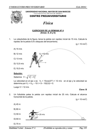 UNMSM-CENTRO PREUNIVERSITARIO Ciclo 2010-I
UNIVERSIDAD NACIONAL MAYOR DE SAN MARCOS
Universidad del Perú, DECANA DE AMÉRICA
CENTRO PREUNIVERSITARIO
Física
EJERCICIOS DE LA SEMANA Nº 4
(Áreas: A, D y E)
1. La voleybolista de la figura, lanza la pelota con rapidez inicial de 15 m/s. Calcule la
rapidez de la pelota 0,9 s despues del lanzamiento.
(g = 10 m/s2
)
A) 15 m/s
37º
V0 =15 m/sB) 12 m/s
C) 13 m/s
D) 12,5 m/s
E) 10,5 m/s
Solución:
Sabemos 2
y
2
x VVV +=
La velocidad en el eje x es: Vx = 15cos(37°) = 12 m/s en el eje y la velocidad se
determina por Vv = V0y – 10 t = 9 – 10(0,9) = 0.
Luego V = 12 m/s
Clave: B
2. Un futbolista patea la pelota con rapidez inicial de 25 m/s. Calcule el alcance
horizontal de la pelota.
(g = 10 m/s2
)
A) 45 m
530
V0= 25 m/s
B) 80 m
C) 50 m
D) 60 m
E) 70 m
Habilidad Verbal – Semana Nº 4 (Prohibida su reproducción y venta) Pág. 119
 