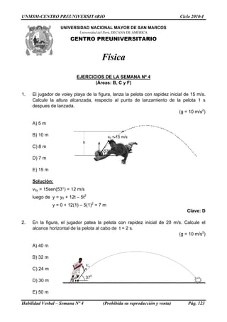 UNMSM-CENTRO PREUNIVERSITARIO Ciclo 2010-I
UNIVERSIDAD NACIONAL MAYOR DE SAN MARCOS
Universidad del Perú, DECANA DE AMÉRICA
CENTRO PREUNIVERSITARIO
Física
EJERCICIOS DE LA SEMANA Nº 4
(Áreas: B, C y F)
1. El jugador de voley playa de la figura, lanza la pelota con rapidez inicial de 15 m/s.
Calcule la altura alcanzada, respecto al punto de lanzamiento de la pelota 1 s
despues de lanzada.
(g = 10 m/s2
)
A) 5 m
53º
v0 = 15 m/s
h
B) 10 m
C) 8 m
D) 7 m
E) 15 m
Solución:
v0y = 15sen(53°) = 12 m/s
luego de y = y0 + 12t – 5t2
y = 0 + 12(1) – 5(1)2
= 7 m
Clave: D
2. En la figura, el jugador patea la pelota con rapidez inicial de 20 m/s. Calcule el
alcance horizontal de la pelota al cabo de t = 2 s.
(g = 10 m/s2
)
A) 40 m
370
V0
B) 32 m
C) 24 m
D) 30 m
E) 50 m
Habilidad Verbal – Semana Nº 4 (Prohibida su reproducción y venta) Pág. 123
 