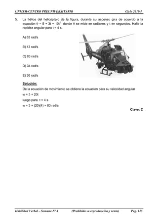 UNMSM-CENTRO PREUNIVERSITARIO Ciclo 2010-I
5. La hélice del helicóptero de la figura, durante su ascenso gira de acuerdo a la
ecuación θ = 5 + 3t + 10t2
donde θ se mide en radianes y t en segundos. Halle la
rapidez angular para t = 4 s.
A) 63 rad/s
B) 43 rad/s
C) 83 rad/s
D) 34 rad/s
E) 36 rad/s
Solución:
De la ecuación de movimiento se obtiene la ecuacion para su velocidad angular
w = 3 + 20t
luego para t = 4 s
w = 3 + (20)(4) = 83 rad/s
Clave: C
Habilidad Verbal – Semana Nº 4 (Prohibida su reproducción y venta) Pág. 125
 