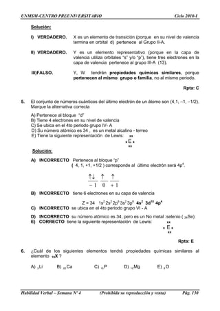 UNMSM-CENTRO PREUNIVERSITARIO Ciclo 2010-I
Solución:
I) VERDADERO. X es un elemento de transición (porque en su nivel de valencia
termina en orbital d) pertenece al Grupo II-A.
II) VERDADERO. Y es un elemento representativo (porque en la capa de
valencia utiliza orbitales “s” y/o “p”), tiene tres electrones en la
capa de valencia pertenece al grupo III-A (13).
III)FALSO. Y, W tendrán propiedades químicas similares, porque
pertenecen al mismo grupo o familia, no al mismo periodo.
Rpta: C
5. El conjunto de números cuánticos del último electrón de un átomo son (4,1, –1, –1/2).
Marque la alternativa correcta
A) Pertenece al bloque “d”
B) Tiene 4 electrones en su nivel de valencia
C) Se ubica en el 4to periodo grupo IV- A
D) Su número atómico es 34 , es un metal alcalino - terreo
E) Tiene la siguiente representación de Lewis: xx
x E x
xx
Solución:
A) INCORRECTO Pertenece al bloque “p”
( 4, 1, +1, +1/2 ) corresponde al último electrón será 4p4
.
101 +
↑↑
−
↑↓
B) INCORRECTO tiene 6 electrones en su capa de valencia
Z = 34 1s2
2s2
2p6
3s2
3p6
4s2
3d10
4p4
C) INCORRECTO se ubica en el 4to periodo grupo VI - A
D) INCORRECTO su número atómico es 34, pero es un No metal :selenio ( 34Se)
E) CORRECTO tiene la siguiente representación de Lewis: xx
x E x
xx
Rpta: E
6. ¿Cuál de los siguientes elementos tendrá propiedades químicas similares al
elemento 19X ?
A) B) C) D) E) O8Li3 Ca20 P15 Mg12
Habilidad Verbal – Semana Nº 4 (Prohibida su reproducción y venta) Pág. 130
 