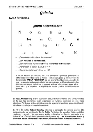 UNMSM-CENTRO PREUNIVERSITARIO Ciclo 2010-I
Química
TABLA PERIÓDICA
¿COMO ORDENARLOS?
N O Ca S Ag Au
Ne Ba Cu Ar Si
Li Na Mg H C
Sr F Ni cℓ K
– ¿Pertenecen a la misma fila o periodo?
– ¿Son metáles o no metálicos?
– ¿Son elementos representativos o elementos de transición?
– ¿Pertenecen al bloque s , p , d o f ?
– ¿Elementos del grupo 1, 2….. o 18 ?
A fin de facilitar su estudio, los 112 elementos químicos (naturales y
artificiales) conocidos hasta la fecha, se han agrupado y ordenado en la
denominada TABLA PERIODICA de los elementos Químicos. A partir de
esta se pueden establecer relaciones, semejanzas y diferencias entre los
distintos elementos químicos y obtener valiosa información sobre ellos,
tanto en lo que respecta a propiedades físicas como a comportamiento
químico.
En 1869, Mendeleev y Meyer publicaron casi, simultáneamente, una tabla periódica
en la cual los elementos están ordenados en función crecientes de sus masa
atómicas, Por lo que ambos contribuyeron de una manera exitosa a una clasificación
inicial que constituyo un aporte importante.
En 1913 El inglés Robert Moseley introdujo el concepto de número atómico (Z),
estableciendo su significado. En la Tabla Periódica de Moseley (tabla periódica
moderna y actual), los elementos están ordenados en función creciente a su
NÚMERO ATÓMICO de lo que deriva la siguiente ley “Las propiedades físicas y
químicas de los elementos son función periódica de sus números atómicos”.
Habilidad Verbal – Semana Nº 4 (Prohibida su reproducción y venta) Pág. 135
 