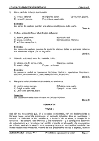 UNMSM-CENTRO PREUNIVERSITARIO Ciclo 2010-I
Habilidad Verbal – Semana Nº 4 (Prohibida su reproducción y venta) Pág. 14
3. Libro, capítulo; informe, introducción;
A) revista, editorial. B) imprenta, editor. C) volumen, página.
D) narración, novela. E) problema, conclusión.
Solución:
Las series de palabras guardan una relación analógica de todo –parte.
Clave: A
4. Pérfido, arrogante; felón, fatuo; traidor, petulante;
A) desleal, presumido. B) díscolo, leal.
C) ignaro, soberbio. D) melancólico, hilarante.
E) anónimo, renombrado.
Solución:
Las series de palabras guardan la siguiente relación: todas las primeras palabras
son sinónimas, al igual que las segundas.
Clave: A
5. Vehículo, automóvil; rosa, flor; vivienda, bohío;
A) sábado, día. B) senda, meta. C) prenda, camisa.
D) insecto, abeja. E) pez, cardumen.
Solución:
La secuencia verbal es hiperónimo, hipónimo; hipónimo, hiperónimo; hiperónimo,
hipónimo; en consecuencia, (respuesta) hipónimo, hiperónimo.
Clave: A
6. Marque la serie formada exclusivamente por sinónimos.
A) Novicio, nobel, novato. B) Salado, acre, agrio.
C) Frágil, endeble, débil. D) Agudo, romo, raudo.
E) Obcecado, pertinaz, torpe.
Solución:
Los vocablos de esta alternativa son los únicos sinónimos.
Clave: C
SEMANA 4 C
TEXTO 1
Dos son los mecanismos que, en la sociedad democrática, han ido desacralizando la
literatura hasta convertirla únicamente en producto industrial. Uno es sociológico y
cultural. La nivelación de los ciudadanos, la extinción de las élites, el arraigo de la
tolerancia —del derecho "a la diferencia y a la indiferencia"— y el consiguiente desarrollo
del individualismo y el narcisismo, han abolido el interés por el pasado y la preocupación
por el futuro, centrado la atención en el presente y tornado en máximo ideal la satisfacción
de las necesidades inmediatas. Víctima de este presentismo ha sido lo sagrado, realidad
 