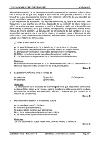 UNMSM-CENTRO PREUNIVERSITARIO Ciclo 2010-I
Habilidad Verbal – Semana Nº 4 (Prohibida su reproducción y venta) Pág. 15
alternativa cuya razón de ser desaparece cuando una comunidad, contenta o descontenta
con el mundo en el que vive, acepta a este como el único posible y renuncia a la "al-
teridad" de la que las creaciones literarias eran emblema y alimento. En una sociedad así
puede haber libros, pero ha muerto la literatura.
El otro mecanismo es económico. "No hay otra democracia, ay, que la del mercado", dice
Raczymow, lo que significa que el libro, despojado de su condición de objeto religioso o
mítico, se vuelve una mera mercancía sometida al frenético vaivén —a la ley de hierro—
de la oferta y la demanda, en la que "un libro es un producto y un producto elimina a otro,
incluso del mismo escritor". La banalización es el resultado de esa vorágine en la que
ningún libro permanece, en la que todos pasan y no vuelven, pues la literatura ya sólo
cuenta como producto de consumo inmediato, entretenimiento efímero o información que
caduca en el instante de ser conocida.
1. ¿Cuál es el tema central del texto?
A) La posible banalización de la literatura y el mecanismo económico.
B) La inminente desacralización del quehacer literario en nuestro tiempo.
C) El mecanismo cultural en la sociedad democrática contemporánea.
D) El libro como herramienta sagrada en la sociedad moderna.
E) Los mecanismos responsables de la desacralización de la literatura.
Solución:
Dos son los mecanismos que, en la sociedad democrática, han ido desacralizando la
literatura hasta convertirla únicamente en producto industrial.
Clave: E
2. La palabra VORÁGINE tiene el sentido de
A) violencia. B) remolino. C) Tempestad.
D) desorden. E) tenacidad.
Solución:
La banalización es el resultado de esa vorágine en la que ningún libro permanece,
en la que todos pasan y no vuelven, pues la literatura ya sólo cuenta como producto
de consumo inmediato, entretenimiento efímero o información que caduca en el
instante de ser conocida.
Clave: D
3. De acuerdo con el texto, el mecanismo cultural
A) permite la producción de libros.
B) motiva el quehacer literario.
C) expone obras literarias que admiramos.
D) no tiene relevancia en la sociedad democrática.
E) se basa en las aspiraciones de los escritores.
Solución:
En una sociedad así puede haber libros, pero ha muerto la literatura.
Clave: A
 