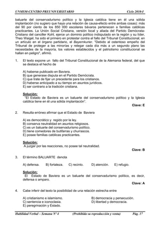 UNMSM-CENTRO PREUNIVERSITARIO Ciclo 2010-I
Habilidad Verbal – Semana Nº 4 (Prohibida su reproducción y venta) Pág. 17
baluarte del conservadurismo político y la Iglesia católica tiene en él una sólida
implantación (no sugiero que haya una relación de causa-efecto entre ambas cosas): más
del 90 por ciento de los 850 000 escolares bávaros pertenecen a familias católicas
practicantes. La Unión Social Cristiana, versión local y aliada del Partido Demócrata-
Cristiano del canciller Kohl, ejerce un dominio político indisputado en la región y su líder,
Theo Waigel, ha sido el primero en protestar contra el fallo del Tribunal Constitucional, en
un artículo en el órgano partidario, el Bayernkurier. "Debido al ostentoso empeño del
Tribunal de proteger a las minorías y relegar cada día más a un segundo plano las
necesidades de la mayoría, los valores establecidos y el patriotismo constitucional se
hallan en peligro", afirmó.
1. El texto expone un fallo del Tribunal Constitucional de la Alemania federal, del que
se destaca el hecho de
A) haberse publicado en Baviera.
B) que generase disputa en el Partido Demócrata.
C) que trate de fijar un precedente para los cristianos.
D) haberse anticipado a su tiempo en asuntos jurídicos.
E) ser contrario a la tradición cristiana.
Solución:
“El Estado de Baviera es un baluarte del conservadurismo político y la Iglesia
católica tiene en él una sólida implantación”.
Clave: E
2. Resulta erróneo afirmar que el Estado de Baviera
A) es democrático y regido por la ley.
B) conserva neutralidad en asuntos religiosos.
C) es un baluarte del conservadurismo político.
D) tiene comedores de butifarras y churrascos.
E) posee familias católicas practicantes.
Solución:
A juzgar por las reacciones, no posee tal neutralidad.
Clave: B
3. El término BALUARTE denota
A) defensa. B) fortaleza. C) recinto. D) atención. E) refugio.
Solución:
El Estado de Baviera es un baluarte del conservadurismo político, es decir,
defensa o amparo.
Clave: A
4. Cabe inferir del texto la posibilidad de una relación estrecha entre
A) cristianismo e islamismo. B) democracia y persecución.
C) sentencia e iconoclasia. D) libertad y democracia.
E) peregrinación y Estado.
 