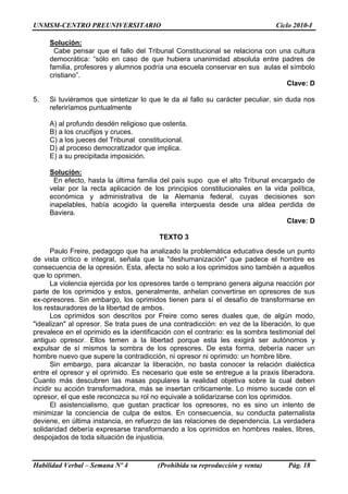 UNMSM-CENTRO PREUNIVERSITARIO Ciclo 2010-I
Habilidad Verbal – Semana Nº 4 (Prohibida su reproducción y venta) Pág. 18
Solución:
Cabe pensar que el fallo del Tribunal Constitucional se relaciona con una cultura
democrática: “sólo en caso de que hubiera unanimidad absoluta entre padres de
familia, profesores y alumnos podría una escuela conservar en sus aulas el símbolo
cristiano”.
Clave: D
5. Si tuviéramos que sintetizar lo que le da al fallo su carácter peculiar, sin duda nos
referiríamos puntualmente
A) al profundo desdén religioso que ostenta.
B) a los crucifijos y cruces.
C) a los jueces del Tribunal constitucional.
D) al proceso democratizador que implica.
E) a su precipitada imposición.
Solución:
En efecto, hasta la última familia del país supo que el alto Tribunal encargado de
velar por la recta aplicación de los principios constitucionales en la vida política,
económica y administrativa de la Alemania federal, cuyas decisiones son
inapelables, había acogido la querella interpuesta desde una aldea perdida de
Baviera.
Clave: D
TEXTO 3
Paulo Freire, pedagogo que ha analizado la problemática educativa desde un punto
de vista crítico e integral, señala que la "deshumanización" que padece el hombre es
consecuencia de la opresión. Esta, afecta no solo a los oprimidos sino también a aquellos
que lo oprimen.
La violencia ejercida por los opresores tarde o temprano genera alguna reacción por
parte de los oprimidos y estos, generalmente, anhelan convertirse en opresores de sus
ex-opresores. Sin embargo, los oprimidos tienen para sí el desafío de transformarse en
los restauradores de la libertad de ambos.
Los oprimidos son descritos por Freire como seres duales que, de algún modo,
"idealizan" al opresor. Se trata pues de una contradicción: en vez de la liberación, lo que
prevalece en el oprimido es la identificación con el contrario: es la sombra testimonial del
antiguo opresor. Ellos temen a la libertad porque esta les exigirá ser autónomos y
expulsar de sí mismos la sombra de los opresores. De esta forma, debería nacer un
hombre nuevo que supere la contradicción, ni opresor ni oprimido: un hombre libre.
Sin embargo, para alcanzar la liberación, no basta conocer la relación dialéctica
entre el opresor y el oprimido. Es necesario que este se entregue a la praxis liberadora.
Cuanto más descubren las masas populares la realidad objetiva sobre la cual deben
incidir su acción transformadora, más se insertan críticamente. Lo mismo sucede con el
opresor, el que este reconozca su rol no equivale a solidarizarse con los oprimidos.
El asistencialismo, que gustan practicar los opresores, no es sino un intento de
minimizar la conciencia de culpa de estos. En consecuencia, su conducta paternalista
deviene, en última instancia, en refuerzo de las relaciones de dependencia. La verdadera
solidaridad debería expresarse transformando a los oprimidos en hombres reales, libres,
despojados de toda situación de injusticia.
 