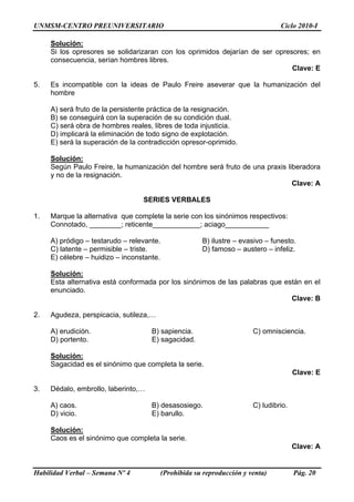 UNMSM-CENTRO PREUNIVERSITARIO Ciclo 2010-I
Habilidad Verbal – Semana Nº 4 (Prohibida su reproducción y venta) Pág. 20
Solución:
Si los opresores se solidarizaran con los oprimidos dejarían de ser opresores; en
consecuencia, serían hombres libres.
Clave: E
5. Es incompatible con la ideas de Paulo Freire aseverar que la humanización del
hombre
A) será fruto de la persistente práctica de la resignación.
B) se conseguirá con la superación de su condición dual.
C) será obra de hombres reales, libres de toda injusticia.
D) implicará la eliminación de todo signo de explotación.
E) será la superación de la contradicción opresor-oprimido.
Solución:
Según Paulo Freire, la humanización del hombre será fruto de una praxis liberadora
y no de la resignación.
Clave: A
SERIES VERBALES
1. Marque la alternativa que complete la serie con los sinónimos respectivos:
Connotado, ________; reticente____________; aciago___________
A) pródigo – testarudo – relevante. B) ilustre – evasivo – funesto.
C) latente – permisible – triste. D) famoso – austero – infeliz.
E) célebre – huidizo – inconstante.
Solución:
Esta alternativa está conformada por los sinónimos de las palabras que están en el
enunciado.
Clave: B
2. Agudeza, perspicacia, sutileza,…
A) erudición. B) sapiencia. C) omnisciencia.
D) portento. E) sagacidad.
Solución:
Sagacidad es el sinónimo que completa la serie.
Clave: E
3. Dédalo, embrollo, laberinto,…
A) caos. B) desasosiego. C) ludibrio.
D) vicio. E) barullo.
Solución:
Caos es el sinónimo que completa la serie.
Clave: A
 