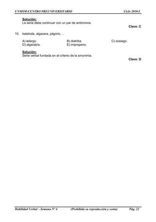 UNMSM-CENTRO PREUNIVERSITARIO Ciclo 2010-I
Habilidad Verbal – Semana Nº 4 (Prohibida su reproducción y venta) Pág. 22
Solución:
La serie debe continuar con un par de antónimos.
Clave: C
10. batahola, algazara, jolgorio,…
A) letargo. B) diatriba. C) sosiego.
D) algarabía. E) improperio.
Solución:
Serie verbal fundada en el criterio de la sinonimia.
Clave: D
 