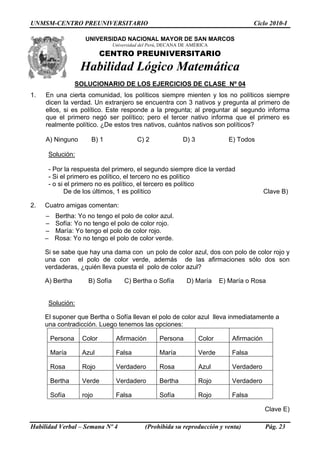 UNMSM-CENTRO PREUNIVERSITARIO Ciclo 2010-I
UNIVERSIDAD NACIONAL MAYOR DE SAN ARCOSM
Universidad del Perú, DECANA DE AMÉRICA
CENTRO PREUNIVERSITARIO
Habilidad Lógico Matemática
SOLUCIONARIO DE LOS EJERCICIOS DE CLASE Nº 04
1. En una cierta comunidad, los políticos siempre mienten y los no políticos siempre
dicen la verdad. Un extranjero se encuentra con 3 nativos y pregunta al primero de
ellos, si es político. Este responde a la pregunta; al preguntar al segundo informa
que el primero negó ser político; pero el tercer nativo informa que el primero es
realmente político. ¿De estos tres nativos, cuántos nativos son políticos?
A) Ninguno B) 1 C) 2 D) 3 E) Todos
Solución:
- Por la respuesta del primero, el segundo siempre dice la verdad
- Si el primero es político, el tercero no es político
- o si el primero no es político, el tercero es político
De de los últimos, 1 es político Clave B)
2. Cuatro amigas comentan:
– Bertha: Yo no tengo el polo de color azul.
– Sofía: Yo no tengo el polo de color rojo.
– María: Yo tengo el polo de color rojo.
– Rosa: Yo no tengo el polo de color verde.
Si se sabe que hay una dama con un polo de color azul, dos con polo de color rojo y
una con el polo de color verde, además de las afirmaciones sólo dos son
verdaderas, ¿quién lleva puesta el polo de color azul?
A) Bertha B) Sofía C) Bertha o Sofía D) María E) María o Rosa
Solución:
El suponer que Bertha o Sofía llevan el polo de color azul lleva inmediatamente a
una contradicción. Luego tenemos las opciones:
Persona Color Afirmación Persona Color Afirmación
María Azul Falsa María Verde Falsa
Rosa Rojo Verdadero Rosa Azul Verdadero
Bertha Verde Verdadero Bertha Rojo Verdadero
Sofía rojo Falsa Sofía Rojo Falsa
Clave E)
Habilidad Verbal – Semana Nº 4 (Prohibida su reproducción y venta) Pág. 23
 
