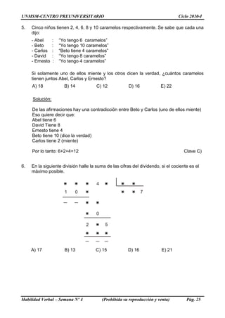 UNMSM-CENTRO PREUNIVERSITARIO Ciclo 2010-I
5. Cinco niños tienen 2, 4, 6, 8 y 10 caramelos respectivamente. Se sabe que cada una
dijo:
- Abel : “Yo tengo 6 caramelos”
- Beto : “Yo tengo 10 caramelos”
- Carlos : “Beto tiene 4 caramelos”
- David : “Yo tengo 8 caramelos”
- Ernesto : “Yo tengo 4 caramelos”
Si solamente uno de ellos miente y los otros dicen la verdad, ¿cuántos caramelos
tienen juntos Abel, Carlos y Ernesto?
A) 18 B) 14 C) 12 D) 16 E) 22
Solución:
De las afirmaciones hay una contradicción entre Beto y Carlos (uno de ellos miente)
Eso quiere decir que:
Abel tiene 6
David Tiene 8
Ernesto tiene 4
Beto tiene 10 (dice la verdad)
Carlos tiene 2 (miente)
Por lo tanto: 6+2+4=12 Clave C)
6. En la siguiente división halle la suma de las cifras del dividendo, si el cociente es el
máximo posible.
4
71 0
0
2 5
A) 17 B) 13 C) 15 D) 16 E) 21
Habilidad Verbal – Semana Nº 4 (Prohibida su reproducción y venta) Pág. 25
 