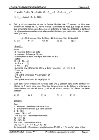 UNMSM-CENTRO PREUNIVERSITARIO Ciclo 2010-I
2) 24ROMA =+++ 17RO =+⇒ ,8O,9Rmax ==⇒ 7Imax =⇒
3) 226867961Hmax =××××=
6. Beto y Nicolás son dos padres de familia. Nicolás dice: “El número de hijos que
tenemos es menos de 10”, y Beto le dice: “El numero de hijos que tengo es menor
que el numero de hijos que tienes”, pero si tendría 3 hijos más entonces la cantidad
de hijos que tienes sería menor a la cantidad de hijos que yo tendría. Halle el mayor
valor que toma
= +A 3(número de hijos de Beto) 2(número de hijos de Nicolás)
A) 22 B) 21 C) 20 D) 23 E) 27
Solución:
Sean:
B = número de hijos de Beto
N = número de hijos de Nicolás
Por lo que dice Beto:”Mis Hijos” entonces los B 2≥
Datos:
10 > B + N …..(i)
3 + B > N …..(ii)
N > B ……(iii)
Sumando (i) y (ii) tenemos 6.5>N y de (iii) tenemos: 6.5 2N B> > ≥
Entonces:
Caso 1:
N=6 y B=3 en tal caso A=3(3)+2(6) = 21
Caso 2:
N=5 y B=4 en tal caso A=3(4)+2(5) = 22
7. Juan tiene varios billetes de 3 pesos cada uno y Esteban tiene cierta cantidad de
billetes de 5 pesos cada uno. Si juntos, tienen menos de 24 billetes y si juntan su
dinero tienen más de 94 pesos, ¿cuál es el mínimo número de billetes que tiene
Esteban?
A) 10 B) 9 C) 13 D) 11 E) 12
Solución:
Sea:
J : el número de billetes que tiene Juan
E : el número de billetes que tiene Esteban
J + E < 24
Luego : 24 > J + E
3J + 5 E > 94 de donde obtenemos:
72 > 3J + 3E
3J + 5E > 94
Entonces : sumando tenemos:
2E > 22 E > 11 E min= 12 , 13
De donde si E=12 entonces tendríamos que 11.333<J<12 y no hay valor entero
Habilidad Verbal – Semana Nº 4 (Prohibida su reproducción y venta) Pág. 31
 