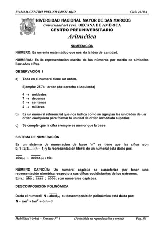 UNMSM-CENTRO PREUNIVERSITARIO Ciclo 2010-I
UNIVERSIDAD NACIONAL MAYOR DE SAN MARCOS
Universidad del Perú, DECANA DE AMÉRICA
CENTRO PREUNIVERSITARIO
Aritmética
NUMERACIÓN
NÚMERO: Es un ente matemático que nos da la idea de cantidad.
NUMERAL: Es la representación escrita de los números por medio de símbolos
llamados cifras.
OBSERVACIÓN 1
a) Toda en el numeral tiene un orden.
Ejemplo: 2574 orden (de derecha a izquierda)
4 → unidades
7 → decenas
5 → centenas
2 → millares
b) Es un numeral referencial que nos indica como se agrupan las unidades de un
orden cualquiera para formar la unidad de orden inmediato superior.
c) Se cumple que la cifra siempre es menor que la base.
SISTEMA DE NUMERACIÓN
Es un sistema de numeración de base “n” se tiene que las cifras son
0; 1; 2;3;…; (n – 1) y la representación literal de un numeral está dado por:
.etc;aabaa;abc )n()n(
NÚMERO CAPICÚA: Un numeral capicúa se caracteriza por tener una
representación simétrica respecto a sus cifras equidistantes de los extremos.
Ejm.: ;abba;aaaa;aba son numerales capicúas.
DESCOMPOSICIÓN POLINÓMICA
Dado el numeral )n(abcdN = su descomposición polinómica está dada por:
dncnbnaN xxx
23
+++=
Habilidad Verbal – Semana Nº 4 (Prohibida su reproducción y venta) Pág. 33
 