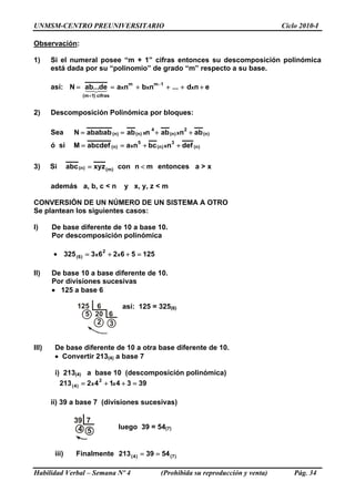 UNMSM-CENTRO PREUNIVERSITARIO Ciclo 2010-I
Observación:
1) Si el numeral posee “m + 1” cifras entonces su descomposición polinómica
está dada por su “polinomio” de grado “m” respecto a su base.
así: end...nbnade...abN xxx
1mm
cifras)1m(
++++==
−
+
43421
2) Descomposición Polinómica por bloques:
Sea )n(
2
)n(
4
)n()n( abnabnababababN xx ++==
ó si )n(
3
)n(
5
)n( defnbcnaabcdefM xx ++==
3) Si mnconxyzabc )m()n( <= entonces a > x
además a, b, c < n y x, y, z < m
CONVERSIÓN DE UN NÚMERO DE UN SISTEMA A OTRO
Se plantean los siguientes casos:
I) De base diferente de 10 a base 10.
Por descomposición polinómica
• 325 12556263
Habilidad Verbal – Semana Nº 4 (Prohibida su reproducción y venta) Pág. 34
125 6
5 20 6
2 3
39 7
4 5
xx
2
)6( =++=
xx
2
)4( =++=
==
II) De base 10 a base diferente de 10.
Por divisiones sucesivas
• 125 a base 6
así: 125 = 325(6)
III) De base diferente de 10 a otra base diferente de 10.
• Convertir 213(4) a base 7
i) 213(4) a base 10 (descomposición polinómica)
213 3934142
ii) 39 a base 7 (divisiones sucesivas)
luego 39 = 54(7)
iii) Finalmente 213 )7()4( 5439
 