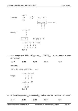 UNMSM-CENTRO PREUNIVERSITARIO Ciclo 2010-I
Habilidad Verbal – Semana Nº 4 (Prohibida su reproducción y venta) Pág. 37
También:
8
8
8
... b
cdb
bdc −
bbc =−+8
bc 28 =+
2
4
6
5
6
7
(IV)
De (III)
3
12
↓
+= da
7=a De (IV) 7=b
93677
32
↓↓↓↓↓
=++++∴ edcba
Rpt. C
3. Si se cumple que 8p,)4p(132041k1n12 )8()n()p()k( <−+=+ ; calcule el valor
de “pk +np”.
A) 30 B) 42 C) 56 D) 77 E) 55
Solución:
8)4(132041112 8 <−+=+ ppkn npk
Luego:
765
84
↓↓↓
<<<< pkn
3542
77
↓↓
=+∴ nppk
Rpt. D
4. Si )3()9(
)5()6()4( 0memmm)ce)(cd)(ab( = , halle el valor de “ a + b + c + d + e + m ”
A) 10 B) 11 C) 12 D) 14 E) 8
 