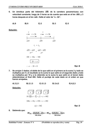 UNMSM-CENTRO PREUNIVERSITARIO Ciclo 2010-I
6. Un ómnibus parte del kilómetro b0a de la carretera panamericana con
velocidad constante; luego de 3 horas se da cuenta que está en el km abb y 3
horas después en el km aab . Halle el valor de “a - 2b”.
A) 8 B) 0 C) 2 D) 3 E) 5
Solución:
vv
oo ht 3= ht 3=
aob abb aab
III tt =
v
abbaab
v
aobabb −
=
−
bab 101010 −=
ab =2
02 =−∴ ba Rpt. B
7. Se arrojan 3 dados; al doble de lo que salió en el primero se le suma 3 y todo se
multiplica por 5; al resultado se le suma lo que salió en el segundo dado y todo
se multiplica por 10 y a lo obtenido se le suma lo que salió en el tercer dado
obteniéndose al final 492. Halle el puntaje de cada dado en el orden en que
fueron arrojados.
A) 3,2,1 B) 2,1,3 C) 5,1,3 D) 3,4,2 E) 6,2,3
Solución:
x y z
[ ]{ } 49232510 =+++ zyx
49215010100 =+++ zyx
342=xyz Rpt. D
8. Sabiendo que:
(5)
cifras100
(5)
cifras100
)5( babababa.....40bababab...a.20 (5) 44 344 2144 344 21 =
Habilidad Verbal – Semana Nº 4 (Prohibida su reproducción y venta) Pág. 39
 