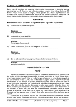 UNMSM-CENTRO PREUNIVERSITARIO Ciclo 2010-I
Habilidad Verbal – Semana Nº 4 (Prohibida su reproducción y venta) Pág. 4
Pero, con el propósito de provocar determinadas impresiones y despertar ciertos
sentimientos en el discurso, las palabras pueden adquirir otras interpretaciones. El
término “rojo” puede aludir a sangre, cólera, pasión, etc. Dichas significaciones se
conocen como significado connotativo porque le dan mayor expresividad al lenguaje. La
interpretación de los significados connotativos depende fuertemente del contexto.
ACTIVIDADES
Escriba en las líneas punteadas el significado de las siguientes expresiones.
a) Está en toda la gloria de su poder.
__________________________________________________________
Solución:
Auge, esplendor.
b) Lo soportó con gran espíritu.
__________________________________________________________
Solución:
Ánimo, valor, fuerza moral.
c) Frente a las críticas, puso mucho fuego en su discurso.
__________________________________________________________
Solución:
Ardor, pasión
d) Era un mísero millonario que presumía constantemente de sí mismo.
__________________________________________________________
Solución:
Mezquino, avariento.
COMPRENSIÓN DE LECTURA
TEXTO 1
Hay almas piadosas que, para morigerar la inmigración, proponen a los gobiernos de
los países modernos una generosa política de ayuda económica al Tercer Mundo. Esto,
en principio, parece muy altruista. La verdad es que si la ayuda se entiende como ayuda a
los Gobiernos del Tercer Mundo, esta política sólo sirve para agravar el problema en vez
de resolverlo de raíz. Porque la ayuda que llega a gángsters como el Mobutu del Zaire o
la satrapía militar de Nigeria o a cualquiera de las otras dictaduras africanas sólo sirve
para inflar aún más las cuentas bancarias privadas que aquellos déspotas tienen en
Suiza, es decir, para acrecentar la corrupción, sin que ella beneficie en lo más mínimo a
las víctimas. Si ayuda hay, ella debe ser cuidadosamente canalizada hacia el sector
privado y sometida a una vigilancia en todas sus instancias para que cumpla con la
finalidad prevista, que es crear empleo y desarrollar los recursos, lejos de la gangrena
estatal.
En realidad, la ayuda más efectiva que los países democráticos modernos pueden
prestar a los países pobres es abrirles las fronteras comerciales, recibir sus productos,
 