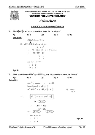 UNMSM-CENTRO PREUNIVERSITARIO Ciclo 2010-I
UNIVERSIDAD NACIONAL MAYOR DE SAN MARCOS
Universidad del Perú, DECANA DE AMERICA
CENTRO PREUNIVERSITARIO
Aritmética
EJERCICIOS DE EVALUACIÓN Nº 04
1. Si ( ) cbaabcCA ++= , calcule el valor de “a + b – c”.
A) 7 B) 9 C) 8 D) 6 E) 12
Solución:
( ) cbaabcCA ++=
Habilidad Verbal – Semana Nº 4 (Prohibida su reproducción y venta) Pág. 43
( ) ( ) ( ) cbacba ++=−−− 1099
77
21191
9101090
9
↓↓
+=→
++=−+−→
=→
cb
cbcb
a
779
9
↓↓↓
=−+∴ cba
Rpt. B
2. Si se cumple que )n()n(
2
aaaamm = , n < 10 ; calcule el valor de “m+n-a”
A) 4 B) 5 C) 7 D) 8 E) 12
Solución:
( )( ) ( )
( )1.)11(.)11(.
1111
10,
222
2
+=
=
<=
nam
ammmm
naaaamm
nn
nnn
nn
con m < n
a < n
( ) ( )11. 22
+=+→ nanm
7=→ n
am
am
254
508
2
2
=
=→
45 ==→ am
475
8
↓↓↓
=−+∴ anm
Rpt. D
 