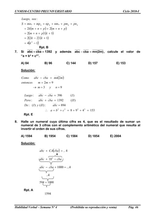 UNMSM-CENTRO PREUNIVERSITARIO Ciclo 2010-I
( ) ( )
( ) ( )
( ) ( )
( )14
1222
12
22
:,
2
−=
+−=
+++=
+++++=
+++++=
k
kk
kpnm
pnmpnmk
pnpmnmnpmpmnS
seaLuego
kknkkk
Rpt. B
7. Si 1392cbaabc =+ y además )m2(mncbaabc =− , calcule el valor de
“a + b² + c³”.
A) 84 B) 96 C) 144 D) 157 E) 153
Solución:
( )
93
92
2
==→
=+
=−
nym
mmentonces
mmncbaabcComo
153498
894:)()(:
)(1392:
)(396:
3232
=++=++∴
=
=+
=−
cba
abcIIyIDe
IIcbaabcPero
IcbaabcLuego
Rpt. E
8. Halle un numeral cuya última cifra es 4, que es el resultado de sumar un
numeral de 3 cifras con el complemento aritmético del numeral que resulta al
invertir el orden de sus cifras.
A) 1594 B) 1954 C) 1584 D) 1854 E) 2004
Solución:
( ) 4..=+ cbaCAabc
cbaabc −+ 3
10
4...1000 =+− cbaabc
Habilidad Verbal – Semana Nº 4 (Prohibida su reproducción y venta) Pág. 46
..4
1000594 +
Rpt. A
1594
 