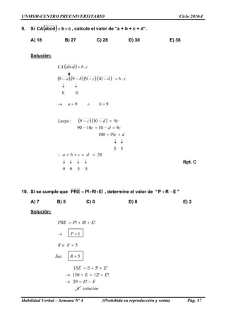 UNMSM-CENTRO PREUNIVERSITARIO Ciclo 2010-I
9. Si ( ) cbabcdCA ×= , calcule el valor de “a + b + c + d”.
A) 18 B) 27 C) 28 D) 30 E) 36
Solución:
( ) cbabcdCA .=
( )( )( )( )
00
.10999
↓↓
=−−−− cbdcba
99 =∧=→ ba
( ) ( )
55
19100
9101090
9109:
↓↓
+=
=−+−
=−−
dc
cdc
cdcLuego
5599
28
↓↓↓↓
=+++∴ dcba
Rpt. C
10. Si se cumple que !E!R!PPRE ++= , determine el valor de “ ”ERP −+
A) 7 B) 5 C) 0 D) 8 E) 3
Solución:
!!! ERPPRE ++=
1=→ P
5=EoR
5=RSea
solución
EE
EE
EE
∃
−=→
+=+→
++=
!29
!!12150
!!5!115
Habilidad Verbal – Semana Nº 4 (Prohibida su reproducción y venta) Pág. 47
 