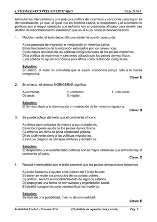 UNMSM-CENTRO PREUNIVERSITARIO Ciclo 2010-I
Habilidad Verbal – Semana Nº 4 (Prohibida su reproducción y venta) Pág. 5
estimular los intercambios y una enérgica política de incentivos y sanciones para lograr su
democratización, ya que, al igual que en América Latina, el despotismo y el autoritarismo
políticos son el mayor obstáculo que enfrenta hoy el continente africano para revertir ese
destino de empobrecimiento sistemático que es el suyo desde la descolonización.
1. Medularmente, el texto desarrolla una disidente opinión acerca de
A) los procesos de migración e inmigración en América Latina.
B) los fundamentos de la migración esbozados por los países ricos.
C) las bases altruistas de las políticas inmigracionistas de los países modernos.
D) la política de incentivos y sanciones utilizada por los países democráticos.
E) la política de ayuda económica para África como restricción inmigratoria.
Solución:
En efecto, el autor no considera que la ayuda económica ponga coto a la marea
inmigratoria.
Clave: E
2. En el texto, el término MORIGERAR significa
A) extremar. B) contener. C) clausurar.
D) cesar. E) vigilar.
Solución:
El término alude a la disminución o moderación de la marea inmigratoria.
Clave: B
3. Se puede colegir del texto que el continente africano
A) ofrece oportunidades de mejora a sus ciudadanos.
B) recibe ingente ayuda de los países democráticos.
C) enfrenta un clima de poca estabilidad política.
D) es totalmente ajeno a las políticas migratorias.
E) estuvo plagado de sátrapas militares y dictadores.
Solución:
El despotismo y el autoritarismo políticos son el mayor obstáculo que enfrenta hoy el
continente africano.
Clave: C
4. Resulta incompatible con el texto aseverar que los países democráticos modernos
A) están llamados a ayudar a los países del Tercer Mundo.
B) deberían recibir los productos de los países pobres.
C) podrían revertir el empobrecimiento de algunos estados.
D) propugnan una forma de convivencia y organización social.
E) diseñan programas para permeabilizar las fronteras.
Solución:
Se trata de una posibilidad, mas no de una realidad.
Clave: E
 