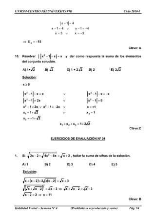 UNMSM-CENTRO PREUNIVERSITARIO Ciclo 2010-I
3x5x
41x41x
41x
−=∨=
−=−∨=−
=−
15x −=Π⇒
Clave: A
10. Resolver xx1x2
=−− y dar como respuesta la suma de los elementos
del conjunto solución.
A) 1+ 2 B) 2 C) 1 + 2 2 D) 2 E) 22
Solución:
0x ≥
21x
1x21x
1xx21xx21x
01xx21x
xx1xxx1x
2
31
22
22
22
+−=
=∨+=
±=∨−=−∨=−
=−∨=−
−=−−∨=−−
221xxx 321 +=++
Clave:C
EJERCICIOS DE EVALUACIÓN Nº 04
1. Si 3xx8x42x2 2
+=−+− , hallar la suma de cifras de la solución.
A) 1 B) 2 C) 3 D) 4 E) 5
Solución:
( ) ( )
( )
11x32x
3x2x
Habilidad Verbal – Semana Nº 4 (Prohibida su reproducción y venta) Pág. 54
x3x2xx
3x2xx22xx
2
=⇒=−
=−+⇒+=−+
+=−+−+
+
Clave: B
 
