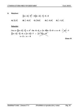 UNMSM-CENTRO PREUNIVERSITARIO Ciclo 2010-I
8. Resolver:
0612x512x
2
=−−+−−+
A) { B) { C)} }3,2 5,9− { }9,5 D) { }9,5− E) { }5,1−
Solución:
Sea ( )( ) 1a6a01a6a06a5a12xa 2
−=∨=⇒=+−⇒=−−⇒−+=
9x5x
Habilidad Verbal – Semana Nº 4 (Prohibida su reproducción y venta) Pág. 58
52x −=+72x612x
−=∨=
∨=+⇒=−+
Clave: B
 
