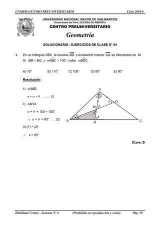 UNMSM-CENTRO PREUNIVERSITARIO Ciclo 2010-I
UNIVERSIDAD NACIONAL MAYOR DE SAN MARCOS
Universidad del Perú, DECANA DE AMERICA
CENTRO PREUNIVERSITARIO
Geometría
SOLUCIONARIO - EJERCICIOS DE CLASE N° 04
1. En un triángulo ABC la ceviana BD y la bisectriz interior AQ se intersectan en M.
Si BM = BQ y mABC = 100°, hallar mBDC.
A) 70° B) 110° C) 100° D) 80° E) 90°
Resolución:
1) ΔAMD:
A
B
Q
D C
M
x
x = α + θ ……. (I)
2) ΔABQ:
α + θ + 100 = 180°
⇒ α + θ = 80° …. (2)
3) (1) = (2)
∴ x = 80°
Clave: D
Habilidad Verbal – Semana Nº 4 (Prohibida su reproducción y venta) Pág. 59
 