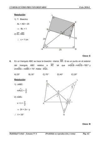 UNMSM-CENTRO PREUNIVERSITARIO Ciclo 2010-I
Resolución:
A
B
D
E
Q
T
F
L
1
24
25
x
1) T. Bisectriz
AL = AD = 25
⇒ BL = 1
2) BQ//EL
∴ x = 1 cm
Clave: E
6. En un triangulo ABC se traza la bisectriz interior AD , Q es un punto en el exterior
del triangulo ABC relativo a AC tal que º180mACQmQCB =+ y
2mADQ – mABC = 70°. Hallar DQC.
A) 25° B) 35° C) 70° D) 40° E) 20°
Resolución:
Q
A C
B
L
y
2
x
y
D
1) ΔABC:
mALC =
2
y
2) ΔQDL:
x = θ +
2
y
⇒ 2θ = 2x – y
∴ θ = 35°
Clave: B
Habilidad Verbal – Semana Nº 4 (Prohibida su reproducción y venta) Pág. 62
 