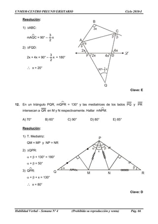 UNMSM-CENTRO PREUNIVERSITARIO Ciclo 2010-I
Resolución:
θ
β
2x
3x
A
B
C
D
Q
x4
θ
β
F 2x x4
3
2
x
1) ΔABC:
mAQC = 90° – x
2
3
2) ΔFQD:
2x + 4x + 90° – x
2
3
= 180°
∴ x = 20°
Clave: E
12. En un triángulo PQR, mQPR = 130° y las mediatrices de los lados PQ y PR
intersecan a QR en M y N respectivamente. Hallar mNPM.
A) 70° B) 60° C) 90° D) 80° E) 85°
Resolución:
1) T. Mediatriz:
Q M N
P
x
R
QM = MP y NP = NR
2) ΔQPR:
α + β + 130° = 180°
α + β = 50°
3) QPR:
α + β + x = 130°
∴ x = 80°
Clave: D
Habilidad Verbal – Semana Nº 4 (Prohibida su reproducción y venta) Pág. 66
 
