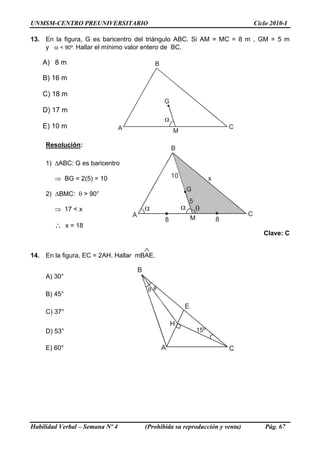 UNMSM-CENTRO PREUNIVERSITARIO Ciclo 2010-I
13. En la figura, G es baricentro del triángulo ABC. Si AM = MC = 8 m , GM = 5 m
y α < 90º. Hallar el mínimo valor entero de BC.
A) 8 m
A
B
C
G
M
α
B) 16 m
C) 18 m
D) 17 m
E) 10 m
Resolución:
α
A
B
C
G
M
α
10 x
8 8
5
1) ΔABC: G es baricentro
⇒ BG = 2(5) = 10
2) ΔBMC: θ > 90°
⇒ 17 < x
∴ x = 18
Clave: C
14. En la figura, EC = 2AH. Hallar mBAE.
A
B
C
E
H
θ θ
A) 30°
B) 45°
C) 37°
D) 53°
E) 60°
Habilidad Verbal – Semana Nº 4 (Prohibida su reproducción y venta) Pág. 67
 