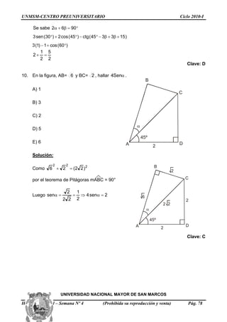UNMSM-CENTRO PREUNIVERSITARIO Ciclo 2010-I
Se sabe °=β+α 9062
)153345(ctg)45(cos2)30(sen3 +β+β−°−°+°
)60(cos1)1(3 °+−
2
5
2
1
2 =+
Clave: D
10. En la figura, AB= 6 y BC= 2 , hallar αSen4 .
45º
α
A
B
C
D
2
A) 1
B) 3
C) 2
D) 5
E) 6
Solución:
Como 222
)22(26 =+
45º
α
A
B
C
D
2
2
6
22
2
por el teorema de Pitágoras mABC = 90°
Luego 2sen4
2
1
22
2
sen =α⇒==α
Clave: C
UNIVERSIDAD NACIONAL MAYOR DE SAN MARCOS
Habilidad Verbal – Semana Nº 4 (Prohibida su reproducción y venta) Pág. 78
 