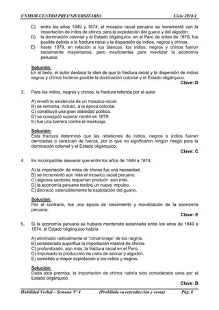 UNMSM-CENTRO PREUNIVERSITARIO Ciclo 2010-I
Habilidad Verbal – Semana Nº 4 (Prohibida su reproducción y venta) Pág. 8
C) entre los años 1849 y 1874, el mosaico racial peruano se incrementó con la
importación de miles de chinos para la explotación del guano y del algodón.
D) la dominación colonial y el Estado oligárquico, en el Perú de antes de 1879, fue
posible debido a la fractura racial y la dispersión de indios, negros y chinos.
E) hasta 1879, en relación a los blancos, los indios, negros y chinos fueron
racialmente mayoritarios, pero insuficientes para movilizar la economía
peruana.
Solución:
En el texto, el autor destaca la idea de que la fractura racial y la dispersión de indios
negros y chinos hicieron posible la dominación colonial y el Estado oligárquico.
Clave: D
3. Para los indios, negros y chinos, la fractura referida por el autor
A) reveló la existencia de un mosaico racial.
B) se remonta, incluso, a la época colonial.
C) constituyó una gran debilidad política.
D) se consiguió superar recién en 1879.
E) fue una barrera contra el mestizaje.
Solución:
Esta fractura determinó que las rebeliones de indios, negros e indios fueran
derrotadas o carezcan de fuerza, por lo que no significaron ningún riesgo para la
dominación colonial y el Estado oligárquico.
Clave: C
4. Es incompatible aseverar que entre los años de 1849 a 1874,
A) la importación de miles de chinos fue una necesidad.
B) se incrementó aún más el mosaico racial peruano.
C) algunos sectores requerían producir aún más.
D) la economía peruana recibió un nuevo impulso.
E) decreció ostensiblemente la explotación del guano.
Solución:
Por el contrario, fue una época de crecimiento y movilización de la economía
peruana.
Clave: E
5. Si la economía peruana se hubiera mantenido estancada entre los años de 1849 a
1874, el Estado oligárquico habría
A) eliminado radicalmente el “cimarronaje” de los negros.
B) considerado superflua la importación masiva de chinos.
C) profundizado, aún más, la fractura racial en el Perú.
D) impulsado la producción de caña de azúcar y algodón.
E) sometido a mayor explotación a los indios y negros.
Solución:
Dada esta premisa, la importación de chinos habría sido considerada vana por el
Estado oligárquico.
Clave: B
 