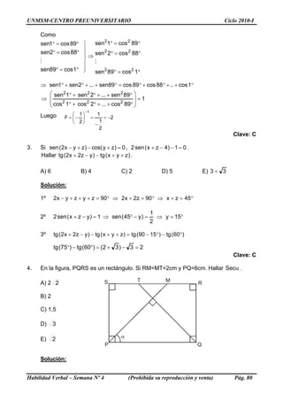 UNMSM-CENTRO PREUNIVERSITARIO Ciclo 2010-I
Como
°=°
°=°
°=°
1cos89sen
88cos2sen
89cos1sen
M
⎪
⎪
⎭
⎪
⎪
⎬
⎫
⇒
°=°
°=°
°=°
1cos89sen
88cos2sen
89cos1sen
22
22
22
M
°++°+°=°++°+°⇒ 1cos..88cos89cos89sen...2sen1sen
1
89cos...2cos1cos
89sen...2sen1sen
222
222
=
⎟
⎟
⎠
⎞
⎜
⎜
⎝
⎛
°++°+°
°++°+°
⇒
Luego 2
2
1
1
2
1
F
1
−=
−
=⎟
⎠
⎞
⎜
⎝
⎛
−=
−
Clave: C
3. Si 0)zycos()zyx2(sen =+−+− , 01)4zx(sen2 =−−+ .
Hallar )zyx(tg)yz2x2(tg ++−−+ .
A) 6 B) 4 C) 2 D) 5 E) 33 +
Solución:
1º °=+⇒°=+⇒°=+++− 45zx90z2x290zyzyx2
2º °=⇒=−°⇒=−+ 15y
2
1
)y45(sen1)yzx(sen2
3º )60(tg)1590(tg)zyx(tg)yz2x2(tg °−°−=++−−+
23)32()60(tg)75(tg =−+=°−°
Clave: C
4. En la figura, PQRS es un rectángulo. Si RM=MT=2cm y PQ=6cm. Hallar αSec .
Habilidad Verbal – Semana Nº 4 (Prohibida su reproducción y venta) Pág. 80
A) 2 2
α
P Q
RS T M
B) 2
C) 1,5
D) 3
E) 2
Solución:
 