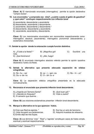 UNMSM-CENTRO PREUNIVERSITARIO Ciclo 2010-I
Habilidad Verbal – Semana Nº 4 (Prohibida su reproducción y venta) Pág. 84
Clave: A) El mencionado enunciado (interrogativo) permite la opción declarativa
“compro dulces”.
10. Los enunciados “¿compraste ese reloj?, ¿cuánto cuesta el galón de gasolina?
y ¡qué calor!” concluyen respectivamente con inflexión tonal
A) ascendente, descendente y ascendente
B) descendente, ascendente y descendente.
C) ascendente, descendente y descendente.*
D) descendente, descendente y ascendente.
E) ascendente, ascendente y descendente.
Clave: C) Los mencionados enunciados son reconocidos respectivamente como:
interrogativo absoluto (ascendente); interrogativo pronominal (descendente) y
exclamativo (horizontal).
11. Señale la opción donde la entonación cumple función distintiva.
A) ¿Fuiste a la fiesta? * B) ¡Magnífico gol! C) Escribiré una
nota.
D) ¡Qué fenómeno! E) ¡Alto, fuego!
Clave A) El enunciado interrogativo absoluto referido permite la opción opositiva
declarativa: fuiste a la fiesta.
12. Señale la alternativa que presenta adecuada separación de sílabas
ortográficas.
A) Re –hu – sar B) ex – i – gen- cia C) Re – hí – zo*
D) Du- o- de- no E) O – bli- cu- a
Clave C) La separación silábica ortográfica presentada es la adecuada
normativamente.
13. Reconozca el enunciado que presenta inflexión tonal descendente.
A) ¿Viajarás por Semana Santa? B) ¡Qué buen gol! *
C) ¿Naciste en Arequipa? D) Viste a Juana?
E) A camarón que duerme…
Clave: B) Las oraciones exclamativas presentan inflexión tonal descendente.
14. Marque la alternativa en la que aparecen hiatos.
A) Creo que Raúl es egoísta. * B) Eso fue un acto de heroísmo.
C) Aída recuperó sus pertenencias. D) Adquirió muestras de artesanía.
E) Emilio dejó las tres bujías.
Clave: A) Los términos “creo” “Raúl” y “egoísta” constituyen casos de hiatos simple,
acentual y acentual respectivamente.
 