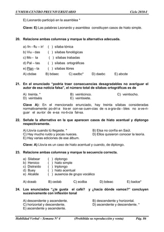 UNMSM-CENTRO PREUNIVERSITARIO Ciclo 2010-I
Habilidad Verbal – Semana Nº 4 (Prohibida su reproducción y venta) Pág. 86
E) Leonardo participó en la asamblea *
Clave: E) Las palabras Leonardo y asamblea constituyen casos de hiato simple.
20. Relacione ambas columnas y marque la alternativa adecuada.
a) /In - flu – ir/ ( ) sílaba tónica
b) Viu - das ( ) sílabas fonológicas
c) Mo - ta ( ) sílabas trabadas
d) Pal – tas ( ) sílabas ortográficas
e) Plan - ta ( ) sílabas libres
A) cbdae B) bdaec C) eadbc* D) daebc E) abcde
21. En el enunciado “podría traer consecuencias desagradables no averiguar el
autor de esa noticia falsa”, el número total de sílabas ortográficas es de
A) treinta. * B) veinticinco. C) veintiocho.
D) veintiséis E) veintisiete.
Clave A): En el mencionado enunciado, hay treinta sílabas consideradas
normativamente: po-drí-a tra-er con-se cuen-cias de -s a-gra-da - bles no a-ve-ri-
guar el au-tor de e-sa no-ti-cia fal-sa.
22. Señale la alternativa en la que aparecen casos de hiato acentual y diptongo
respectivamente.
A) Llovía cuando tú llegaste. * B) Elsa no confía en Saúl.
C) Hay mucho ruido y pocas nueces. D) Ellos quisieron conocer la teoría.
E) Hay varias ediciones de ese álbum.
Clave: A) Llovía es un caso de hiato acentual y cuando, de diptongo.
23. Relacione ambas columnas y marque la secuencia correcta.
a) Silabear ( ) diptongo
b) Heroico ( ) hiato simple
c) Distraído ( ) triptongo
d) Buey ( ) hiato acentual
e) Alcalde ( ) ausencia de grupo vocálico
A) dceab B) cedab C) ecdba D) bdeac E) badce*
24. Los enunciados “¿te gusta el café? y ¿hacia dónde vamos?” concluyen
sucesivamente con inflexión tonal
A) descendente y ascendente. B) descendente y horizontal.
C) horizontal y descendente. D) ascendente y descendente. *
E) ascendente y ascendente.
 